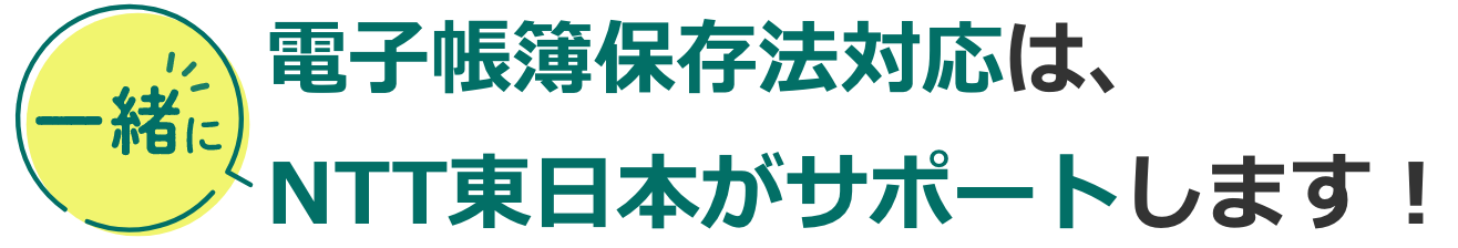 電子帳簿保存法対応は、一緒にNTT東日本がサポートします！