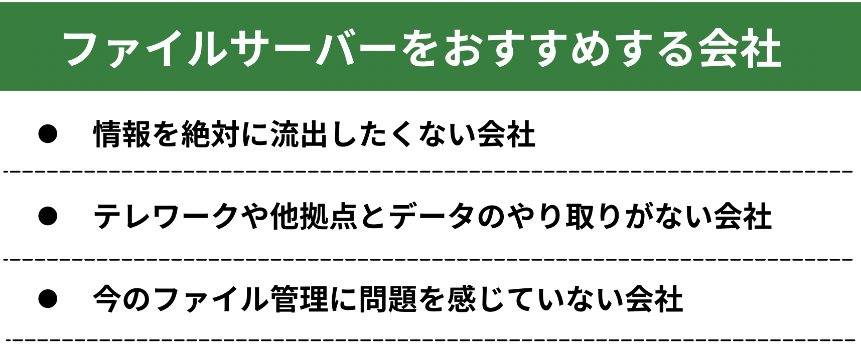 イメージ：ファイルサーバーをおすすめする会社次に、ファイルサーバーをおすすめする会社を解説します。  クラウドストレージにはメリットがたくさんありますが、すべての会社におすすめというわけではありません。もちろん、ファイルサーバーを利用し続けたほうが良い場合もあります。  それでは、ファイルサーバーの利用をおすすめする会社を説明していきましょう。