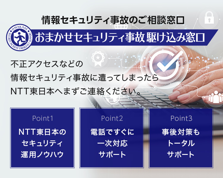 不正アクセスなどの情報セキュリティ事故に遭ってしまったら
NTT東日本の「おまかせセキュリティ事故駆け込み窓口」へまずご連絡ください！