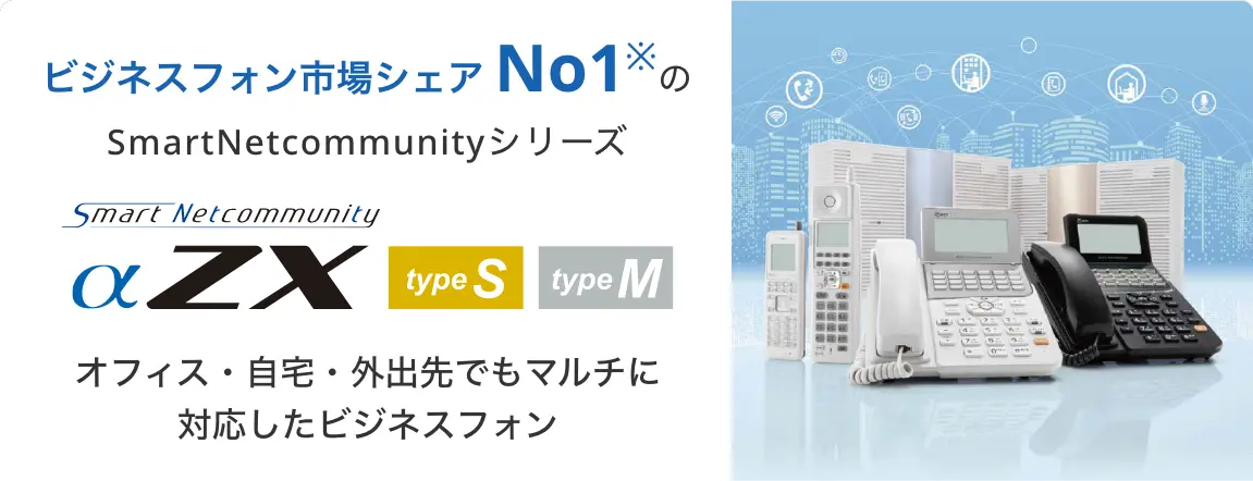 ビジネスフォン市場シェアNo.1※のSmartNetcommunityシリーズ
SmartNetcommunity αZX type S , type M