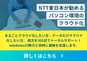 NTT東日本が勧めるパソコン環境のクラウド化 まるごとクラウド化したい方・データだけクラウド化したい方、両方を365日でトータルサポート！windows10移行と同時にIT管理の稼働削減を支援します。 詳しくはこちら