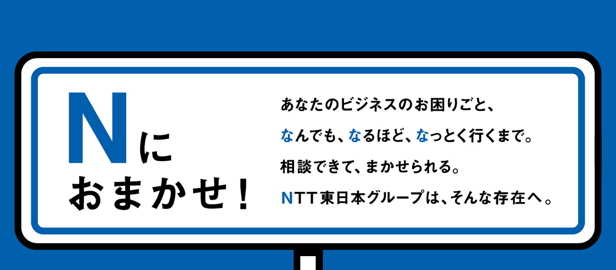 Nにおまかせ！　あなたのビジネスのお困りごと、なんでも、なるほど、なっとく行くまで。相談できて、まかせられる。NTT東日本グループは、そんな存在へ。