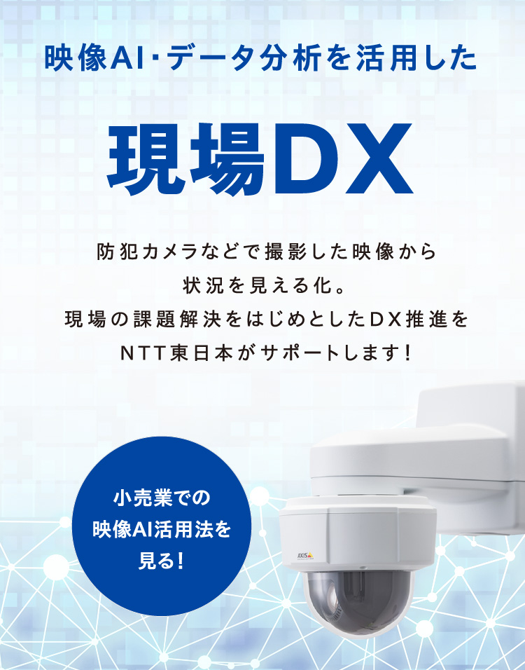 映像AI・データ分析を活用した現場DX 防犯カメラなどで撮影した映像から状況を見える化。現場の課題解決をはじめとしたDX推進をNTT東日本がサポートします！ 小売業での映像AI活用法を見る！