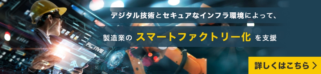 デジタル技術とセキュアなインフラ環境によって、製造業のスマートファクトリー化を支援|詳しくはこちら