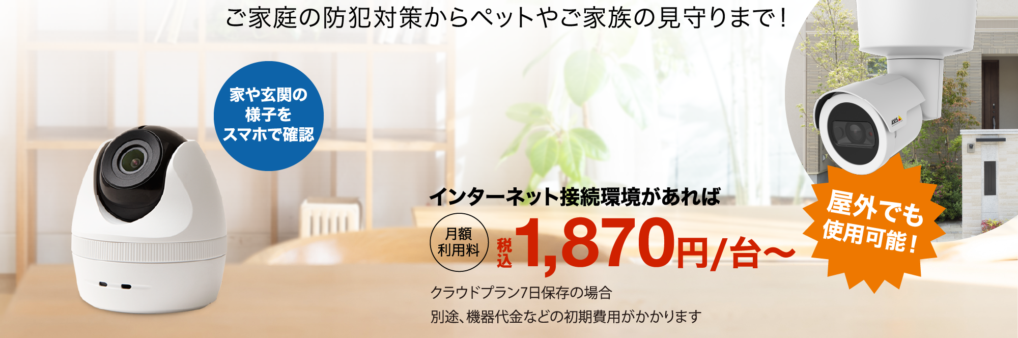 ご家庭の防犯対策からペットやご家族の見守りまで!家や玄関の様子をスマホで確認 屋外でも使用可能! インターネット接続環境があれば月額利用料税込1,870円/台~ クラウドプラン7日保存の場合 別途、機器代金などの初期費用がかかります