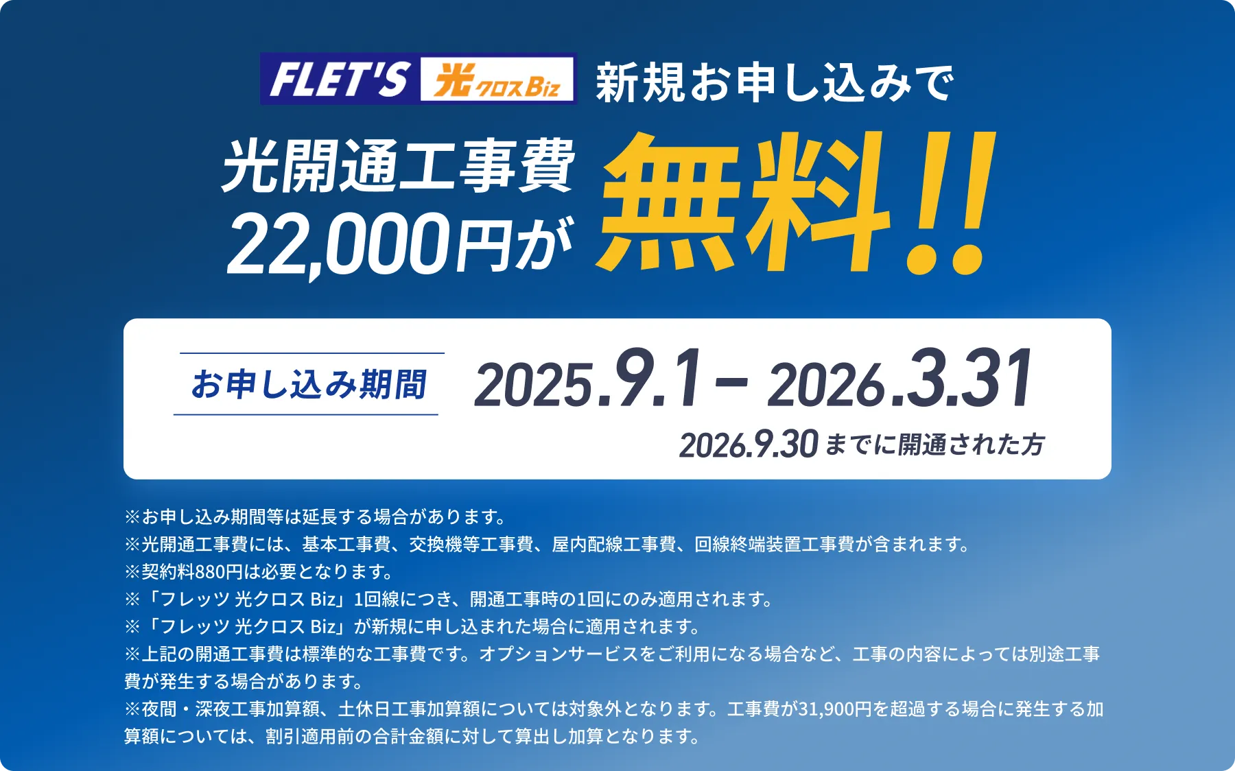 フレッツ光クロスBizに新規お申し込みで光開通工事費22,000円が無料!! お申し込み期間は2025.9.1 - 2026.3.31　2026.9.30までに開通された方が対象です。 ＊光開通工事費には、基本工事費、交換機等工事費、屋内配線工事費、回線終端装置工事費が含まれます。 ＊契約料880円は必要 ＊「フレッツ 光クロス Biz」1回線につき、開通工事時の1回にのみ適用。また、工事回数については1回限り。 ＊移行元の対象は問わず、「フレッツ 光クロス Biz」が新規に申し込まれた場合適用。 ＊夜間・深夜工事加算額、土休日工事加算額については対象外とする。基本工事費加算額については、割引適用前の合計金額に対して算出し加算とする。