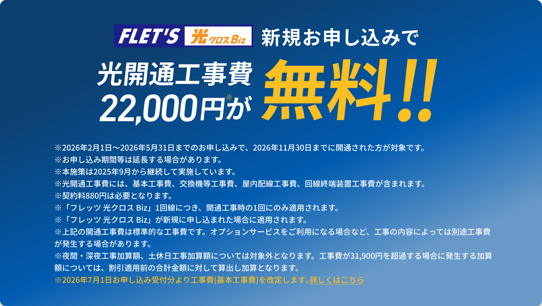 フレッツ光クロスBizに新規お申し込みで光開通工事費22,000円が無料!! ＊2026年2月1日〜2026年5月31日までのお申し込みで、2026年11月30日までに開通された方が対象です。 ＊お申し込み期間等は延長する場合があります。 ＊2025年9月より継続して実施しています。 ＊光開通工事費には、基本工事費、交換機等工事費、屋内配線工事費、回線終端装置工事費が含まれます。 ＊契約料880円は必要となります。 ＊「フレッツ 光クロス Biz」1回線につき、開通工事時の1回にのみ適用されます ＊上記の開通工事費は標準的な工事費です。オプションサービスをご利用になる場合など、工事の内容によっては別途工事費が発生する場合があります。 ＊夜間・深夜工事加算額、土休日工事加算額については対象外となります。工事費が31,900円を超過する場合に発生する加算額については、割引適用前の合計金額に対して算出し加算となります。