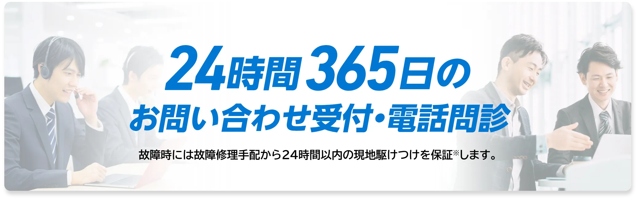 24時間365日のお問い合わせ受付・電話問診。故障時には故障修理手配から24時間以内の現地駆けつけを保証します。