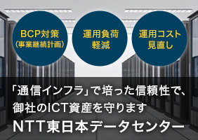 [BCP対策（事業継続計画）][運用負荷軽減][運用コスト見直し]「通信インフラ」で培った信頼性で、御社のICT資産を守ります　NTT東日本データセンター