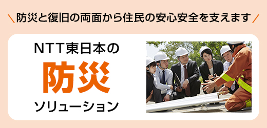 防災と復旧の両面から住民の安心安全を支えます。NTT東日本の防災ソリューション。