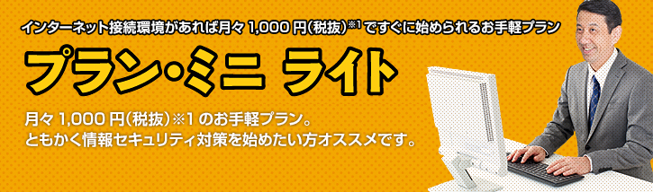 インターネット接続環境があれば月々1,000円(税抜)※1ですぐに始められるお手軽プラン プラン・ミニ ライト 月々1,000円(税抜)※1のお手軽プラン。ともかく情報セキュリティ対策を始めたい方に最適です。