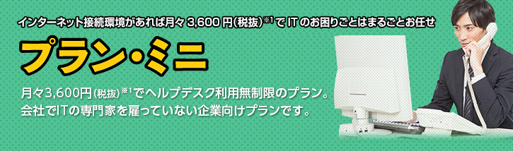 インターネット接続環境があれば月々3,600円(税抜)※1でITのお困りごとをまるごとお任せ プラン・ミニ 月々3,600円(税抜)※1でヘルプデスク利用無制限のプラン。会社でITの専門家を雇っていない企業向けプランです。
