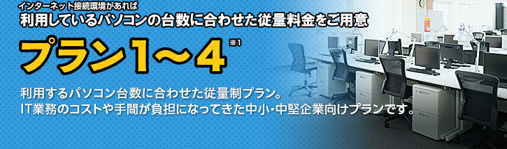 インターネット接続環境があれば利用しているPCの台数に合わせた従量料金をご用意 プラン1~4 利用するパソコン台数に合わせた従量制プラン。IT業務のコストや手間が負担になってきた中小・中堅企業向けプランです。