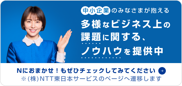 中小企業のみなさまが抱える多様なビジネス上の課題に関する、ノウハウを提供中　Nにおまかせ！もぜひチェックしてみてください　※(株)NTT東日本サービスのページへ遷移します