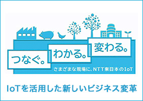 つなぐ。わかる。変わる。さまざまな現場に、NTT東日本のIoT　
IoTを活用した新しいビジネス変革