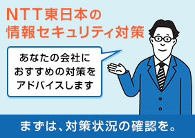 NTT東日本の情報セキュリティ対策 あなたの会社におすすめの対策をアドバイスします まずは、対策状況の確認を。